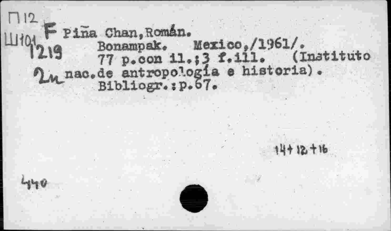 ﻿nil
I нлј F Pina ChajijRomân.
і О iä Bonampak.	Mexico t/l‘.)61/*
77 p.con il.|3 f.ill.	(Institutо
A *. nac.de antropoXogla e historia) • Bibliogr. :p.o7.

Чч#